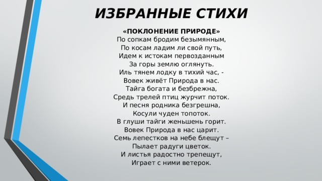 ИЗБРАННЫЕ СТИХИ «ПОКЛОНЕНИЕ ПРИРОДЕ» По сопкам бродим безымянным, По косам ладим ли свой путь, Идем к истокам первозданным За горы землю оглянуть. Иль тянем лодку в тихий час, - Вовек живёт Природа в нас. Тайга богата и безбрежна, Средь трелей птиц журчит поток. И песня родника безгрешна, Косули чуден топоток. В глуши тайги женьшень горит. Вовек Природа в нас царит. Семь лепестков на небе блещут – Пылает радуги цветок. И листья радостно трепещут, Играет с ними ветерок.