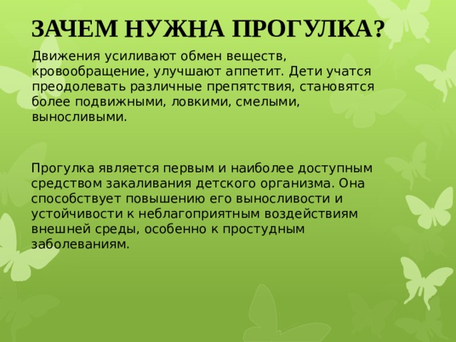 ЗАЧЕМ НУЖНА ПРОГУЛКА? Движения усиливают обмен веществ, кровообращение, улучшают аппетит. Дети учатся преодолевать различные препятствия, становятся более подвижными, ловкими, смелыми, выносливыми. Прогулка является первым и наиболее доступным средством закаливания детского организма. Она способствует повышению его выносливости и устойчивости к неблагоприятным воздействиям внешней среды, особенно к простудным заболеваниям.