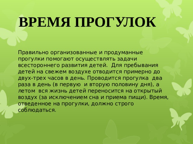 ВРЕМЯ ПРОГУЛОК Правильно организованные и продуманные прогулки помогают осуществлять задачи всестороннего развития детей.  Для пребывания детей на свежем воздухе отводится примерно до двух-трех часов в день. Проводится прогулка  два раза в день (в первую  и вторую половину дня), а летом  вся жизнь детей переносится на открытый воздух (за исключением сна и приема пищи). Время, отведенное на прогулки, должно строго соблюдаться.