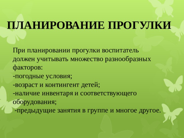 ПЛАНИРОВАНИЕ ПРОГУЛКИ При планировании прогулки воспитатель должен учитывать множество разнообразных факторов: -погодные условия; -возраст и контингент детей; -наличие инвентаря и соответствующего оборудования;   -предыдущие занятия в группе и многое другое.