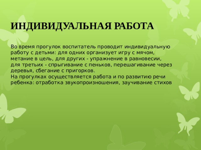 ИНДИВИДУАЛЬНАЯ РАБОТА Во время прогулок воспитатель проводит индивидуальную работу с детьми: для одних организует игру с мячом, метание в цель, для других - упражнение в равновесии, для третьих - спрыгивание с пеньков, перешагивание через деревья, сбегание с пригорков. На прогулках осуществляется работа и по развитию речи ребенка: отработка звукопроизношения, заучивание стихов