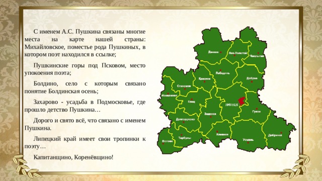 С именем А.С. Пушкина связаны многие места на карте нашей страны: Михайловское, поместье рода Пушкиных, в котором поэт находился в ссылке; Пушкинские горы под Псковом, место упокоения поэта; Болдино, село с которым связано понятие Болдинская осень; Захарово - усадьба в Подмосковье, где прошло детство Пушкина… Дорого и свято всё, что связано с именем Пушкина. Липецкий край имеет свои тропинки к поэту… Капитанщино, Коренёвщино!