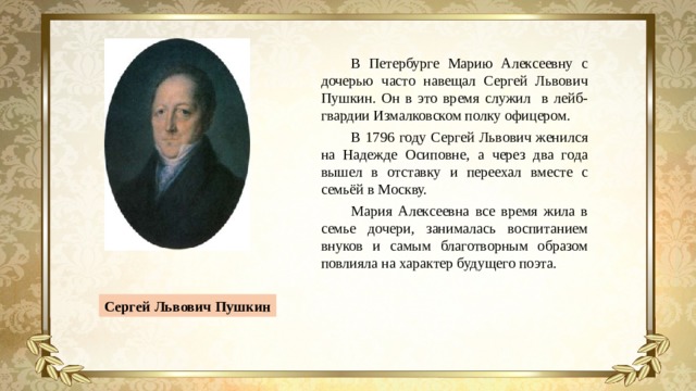 В Петербурге Марию Алексеевну с дочерью часто навещал Сергей Львович Пушкин. Он в это время служил в лейб-гвардии Измалковском полку офицером. В 1796 году Сергей Львович женился на Надежде Осиповне, а через два года вышел в отставку и переехал вместе с семьёй в Москву. Мария Алексеевна все время жила в семье дочери, занималась воспитанием внуков и самым благотворным образом повлияла на характер будущего поэта. Сергей Львович Пушкин