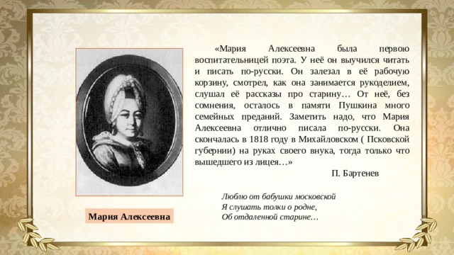 «Мария Алексеевна была первою воспитательницей поэта. У неё он выучился читать и писать по-русски. Он залезал в её рабочую корзину, смотрел, как она занимается рукоделием, слушал её рассказы про старину… От неё, без сомнения, осталось в памяти Пушкина много семейных преданий. Заметить надо, что Мария Алексеевна отлично писала по-русски. Она скончалась в 1818 году в Михайловском ( Псковской губернии) на руках своего внука, тогда только что вышедшего из лицея…»  П. Бартенев Люблю от бабушки московской  Я слушать толки о родне,  Об отдаленной старине… Мария Алексеевна