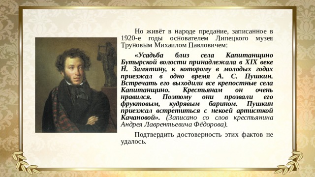 Но живёт в народе предание, записанное в 1920-е годы основателем Липецкого музея Труновым Михаилом Павловичем: « Усадьба близ села Капитанщино Бутырской волости принадлежала в XIX веке Н. Замятину, к которому в молодых годах приезжал в одно время А. С. Пушкин. Встречать его выходили все крепостные села Капитанщино. Крестьянам он очень нравился. Поэтому они прозвали его фруктовым, кудрявым барином. Пушкин приезжал встретиться с некоей артисткой Качановой». (Записано со слов крестьянина Андрея Лаврентьевича Фёдорова). Подтвердить достоверность этих фактов не удалось.