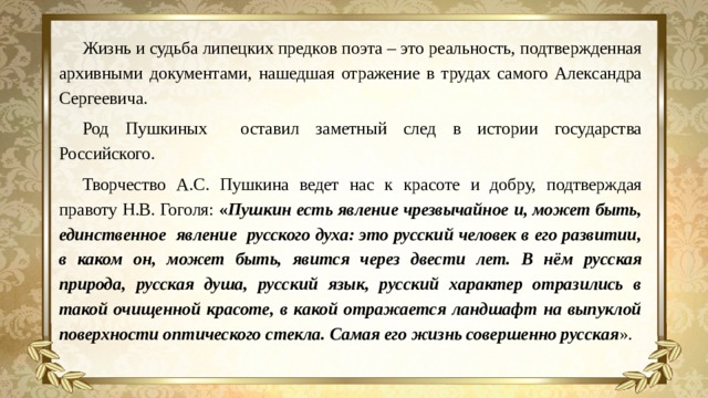 Жизнь и судьба липецких предков поэта – это реальность, подтвержденная архивными документами, нашедшая отражение в трудах самого Александра Сергеевича. Род Пушкиных оставил заметный след в истории государства Российского. Творчество А.С. Пушкина ведет нас к красоте и добру, подтверждая правоту Н.В. Гоголя: « Пушкин есть явление чрезвычайное и, может быть, единственное явление русского духа: это русский человек в его развитии, в каком он, может быть, явится через двести лет. В нём русская природа, русская душа, русский язык, русский характер отразились в такой очищенной красоте, в какой отражается ландшафт на выпуклой поверхности оптического стекла. Самая его жизнь совершенно русская ».