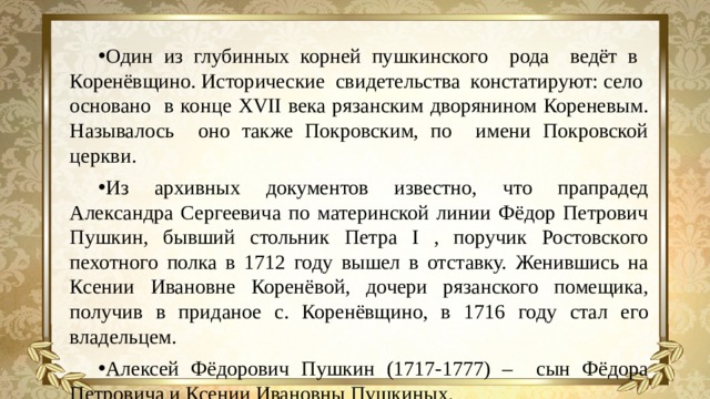 Один из глубинных корней пушкинского рода ведёт в Коренёвщино. Исторические свидетельства констатируют: село основано в конце XVII века рязанским дворянином Кореневым. Называлось оно также Покровским, по имени Покровской церкви. Из архивных документов известно, что прапрадед Александра Сергеевича по материнской линии Фёдор Петрович Пушкин, бывший стольник Петра I , поручик Ростовского пехотного полка в 1712 году вышел в отставку. Женившись на Ксении Ивановне Коренёвой, дочери рязанского помещика, получив в приданое с. Коренёвщино, в 1716 году стал его владельцем. Алексей Фёдорович Пушкин (1717-1777) – сын Фёдора Петровича и Ксении Ивановны Пушкиных.