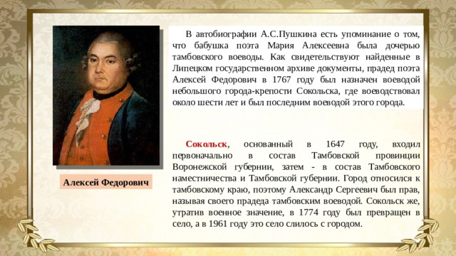 В автобиографии А.С.Пушкина есть упоминание о том, что бабушка поэта Мария Алексеевна была дочерью тамбовского воеводы. Как свидетельствуют найденные в Липецком государственном архиве документы, прадед поэта Алексей Федорович в 1767 году был назначен воеводой небольшого города-крепости Сокольска, где воеводствовал около шести лет и был последним воеводой этого города. Сокольск ,  основанный в 1647 году, входил первоначально в состав Тамбовской провинции Воронежской губернии, затем - в состав Тамбовского наместничества и Тамбовской губернии. Город относился к тамбовскому краю, поэтому Александр Сергеевич был прав, называя своего прадеда тамбовским воеводой. Сокольск же, утратив военное значение, в 1774 году был превращен в село, а в 1961 году это село слилось с городом. Алексей Федорович