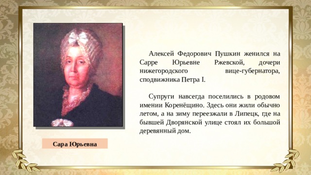 Алексей Федорович Пушкин женился на Сарре Юрьевне Ржевской, дочери нижегородского вице-губернатора, сподвижника Петра I. Супруги навсегда поселились в родовом имении Коренёщино. Здесь они жили обычно летом, а на зиму переезжали в Липецк, где на бывшей Дворянской улице стоял их большой деревянный дом. Сара Юрьевна