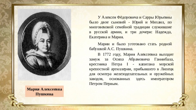 У Алексея Фёдоровича и Сарры Юрьевны было двое сыновей - Юрий и Михаил, по многовековой семейной традиции служившие в русской армии, и три дочери: Надежда, Екатерина и Мария. Марии и было уготовано стать родной бабушкой А.С. Пушкина. В 1772 году, Мария Алексеевна выходит замуж за Осипа Абрамовича Ганнибала, крестника Петра I - капитана морской крепостной артиллерии, прибывшего в Липецк для осмотра железоделательных и оружейных заводов, основанных здесь императором Петром Первым. Мария Алексеевна Пушкина