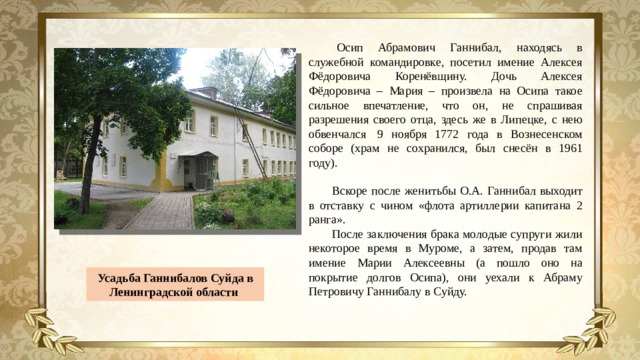 Осип Абрамович Ганнибал, находясь в служебной командировке, посетил имение Алексея Фёдоровича Коренёвщину. Дочь Алексея Фёдоровича – Мария – произвела на Осипа такое сильное впечатление, что он, не спрашивая разрешения своего отца, здесь же в Липецке, с нею обвенчался  9 ноября 1772 года в Вознесенском соборе (храм не сохранился, был снесён в 1961 году). Вскоре после женитьбы О.А. Ганнибал выходит в отставку с чином «флота артиллерии капитана 2 ранга». После заключения брака молодые супруги жили некоторое время в Муроме, а затем, продав там имение Марии Алексеевны (а пошло оно на покрытие долгов Осипа), они уехали к Абраму Петровичу Ганнибалу в Суйду. Усадьба Ганнибалов Суйда в Ленинградской области 