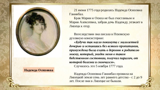 21 июня 1775 года родилась Надежда Осиповна Ганнибал. Брак Марии и Осипа не был счастливым и Мария Алексеевна, забрав дочь Надежду, уезжает в Липецк к отцу. Впоследствии она писала в Псковскую духовную консисторию: «Будучи так нагло покинута с малолетней дочерью и оставшись без всякого пропитания, принуждена была ехать в деревню к родителю моему, который, увидев меня в таком бедственном состоянии, получил паралич, от которой болезни и скончался».  Случилось это 5 ноября 1777 года. Надежда Осиповна Ганнибал прожила на Липецкой земле семь лет раннего детства - с 2 до 9 лет. После они в Липецке не бывали. Надежда Осиповна