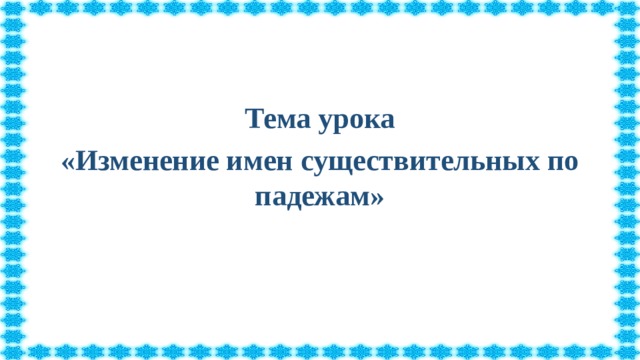 Тема урока «Изменение имен существительных по падежам»