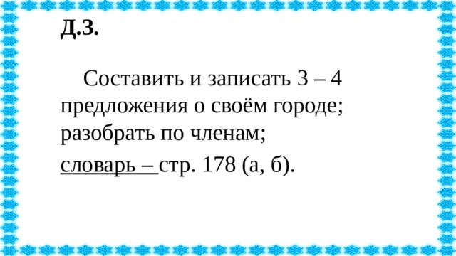 Д.З.   Составить и записать 3 – 4 предложения о своём городе; разобрать по членам; словарь – стр. 178 (а, б).