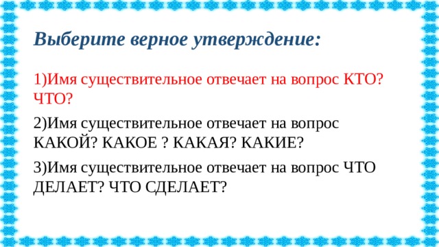 Выберите верное утверждение: 1)Имя существительное отвечает на вопрос КТО? ЧТО? 2)Имя существительное отвечает на вопрос КАКОЙ? КАКОЕ ? КАКАЯ? КАКИЕ? 3)Имя существительное отвечает на вопрос ЧТО ДЕЛАЕТ? ЧТО СДЕЛАЕТ?