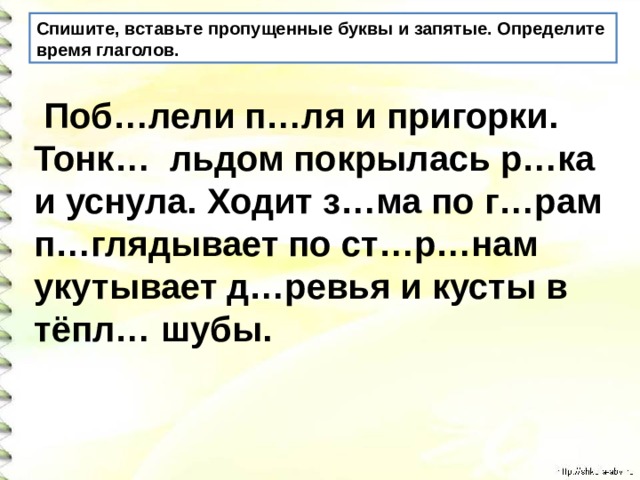 Спишите, вставьте пропущенные буквы и запятые. Определите время глаголов.  Поб…лели п…ля и пригорки. Тонк… льдом покрылась р…ка и уснула. Ходит з…ма по г…рам п…глядывает по ст…р…нам укутывает д…ревья и кусты в тёпл… шубы.