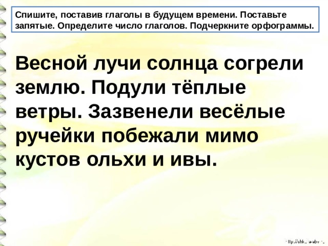 Спишите, поставив глаголы в будущем времени. Поставьте запятые. Определите число глаголов. Подчеркните орфограммы. Весной лучи солнца согрели землю. Подули тёплые ветры. Зазвенели весёлые ручейки побежали мимо кустов ольхи и ивы.