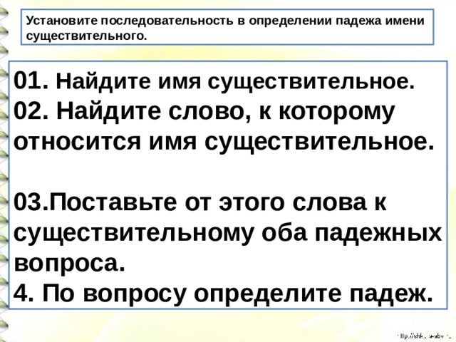 Установите последовательность в определении падежа имени существительного. 01. Найдите имя существительное. 02. Найдите слово, к которому относится имя существительное.  03.Поставьте от этого слова к существительному оба падежных вопроса. 4. По вопросу определите падеж.