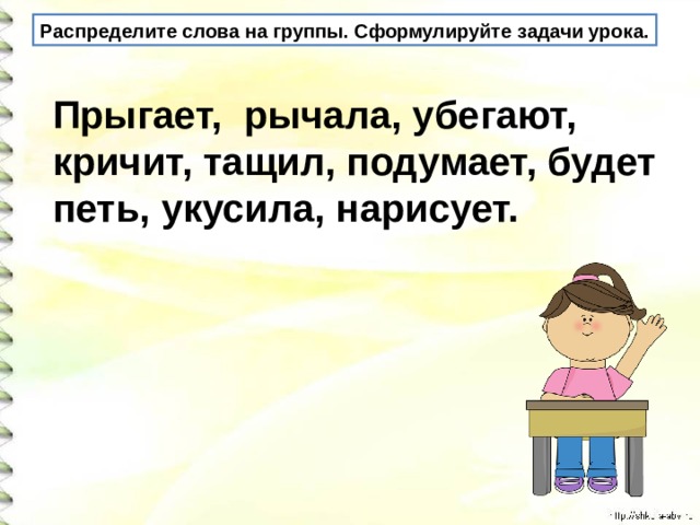 Распределите слова на группы. Сформулируйте задачи урока. Прыгает, рычала, убегают, кричит, тащил, подумает, будет петь, укусила, нарисует.