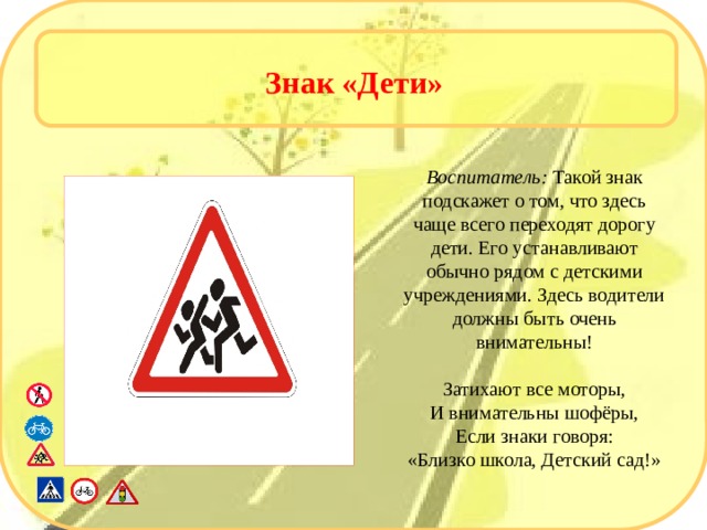 Знак «Дети» Воспитатель: Такой знак подскажет о том, что здесь чаще всего переходят дорогу дети. Его устанавливают обычно рядом с детскими учреждениями. Здесь водители должны быть очень внимательны! Затихают все моторы, И внимательны шофёры, Если знаки говоря: «Близко школа, Детский сад!»