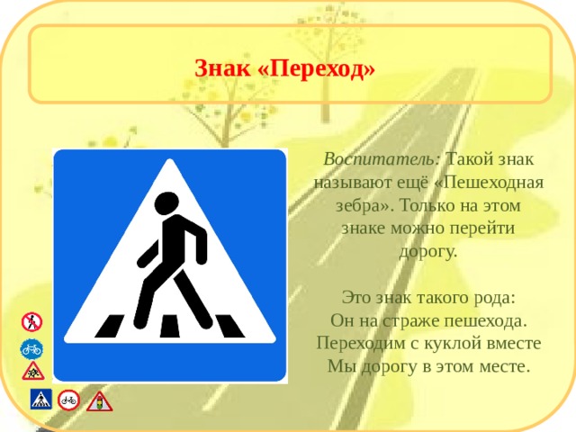 Знак «Переход» Воспитатель: Такой знак называют ещё «Пешеходная зебра». Только на этом знаке можно перейти дорогу. Это знак такого рода: Он на страже пешехода. Переходим с куклой вместе Мы дорогу в этом месте.