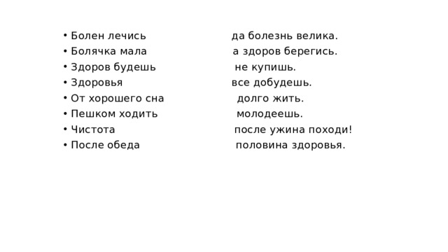 Болен лечись да болезнь велика. Болячка мала а здоров берегись. Здоров будешь не купишь. Здоровья все добудешь. От хорошего сна долго жить. Пешком ходить молодеешь. Чистота после ужина походи! После обеда половина здоровья.