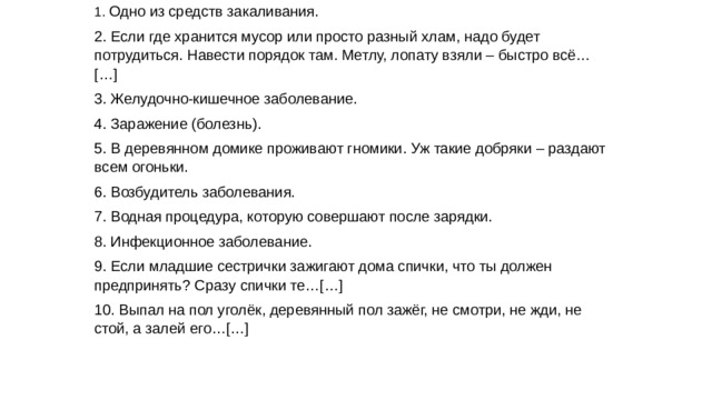 1. Одно из средств закаливания. 2. Если где хранится мусор или просто разный хлам, надо будет потрудиться. Навести порядок там. Метлу, лопату взяли – быстро всё…[…] 3. Желудочно-кишечное заболевание. 4. Заражение (болезнь). 5. В деревянном домике проживают гномики. Уж такие добряки – раздают всем огоньки. 6. Возбудитель заболевания. 7. Водная процедура, которую совершают после зарядки. 8. Инфекционное заболевание. 9. Если младшие сестрички зажигают дома спички, что ты должен предпринять? Сразу спички те…[…] 10. Выпал на пол уголёк, деревянный пол зажёг, не смотри, не жди, не стой, а залей его…[…]