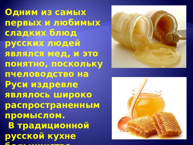 Одним из самых первых и любимых сладких блюд русских людей являлся мед, и это понятно, поскольку пчеловодство на Руси издревле являлось широко распространенным промыслом.  В традиционной русской кухне большинство сладостей и напитков готовились на меду.