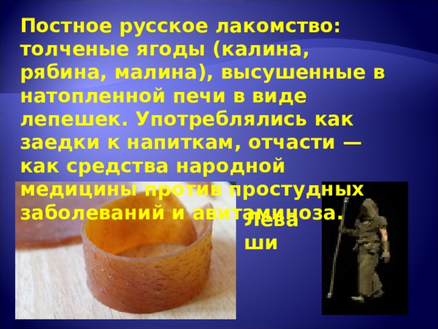 Постное русское лакомство: толченые ягоды (калина, рябина, малина), высушенные в натопленной печи в виде лепешек. Употреблялись как заедки к напиткам, отчасти — как средства народной медицины против простудных заболеваний и авитаминоза. Леваши