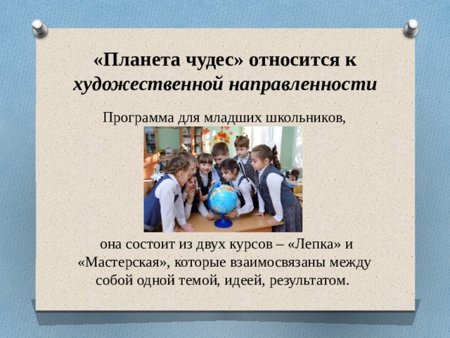 «Планета чудес» относится к художественной направленности Программа для младших школьников,  она состоит из двух курсов – «Лепка» и «Мастерская», которые взаимосвязаны между собой одной темой, идеей, результатом.