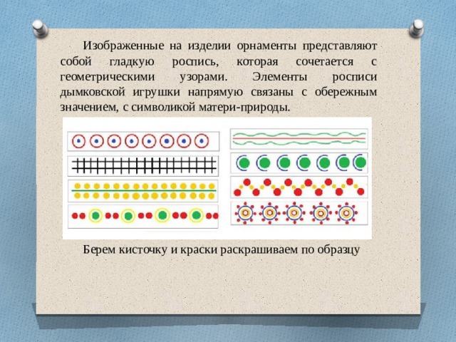 Изображенные на изделии орнаменты представляют собой гладкую роспись, которая сочетается с геометрическими узорами. Элементы росписи дымковской игрушки напрямую связаны с обережным значением, с символикой матери-природы.  Берем кисточку и краски раскрашиваем по образцу