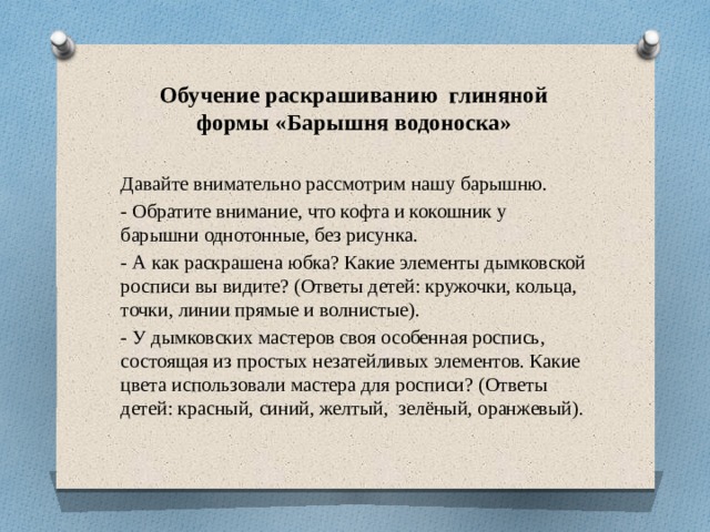 Обучение раскрашиванию глиняной формы «Барышня водоноска»  Давайте внимательно рассмотрим нашу барышню. - Обратите внимание, что кофта и кокошник у барышни однотонные, без рисунка. - А как раскрашена юбка? Какие элементы дымковской росписи вы видите? (Ответы детей: кружочки, кольца, точки, линии прямые и волнистые). - У дымковских мастеров своя особенная роспись, состоящая из простых незатейливых элементов. Какие цвета использовали мастера для росписи? (Ответы детей: красный, синий, желтый,  зелёный, оранжевый).