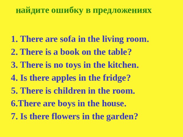 найдите ошибку в предложениях 1. There are sofa in the living room. 2. There is a book on the table ? 3. There is no toys in the kitchen. 4. Is there apples in the fridge ? 5. There is children in the room. 6.There are boys in the house. 7. Is there flowers in the garden ?
