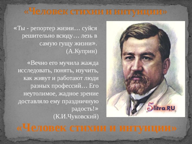 « Ты - репортер жизни … суйся решительно всюду … лезь в самую гущу жизни » . (А.Куприн) « Вечно его мучила жажда исследовать, понять, изучить, как живут и работают люди разных профессий … Его неутолимое, жадное зрение доставляло ему праздничную радость! » (К.И.Чуковский) «Человек стихии и интуиции»