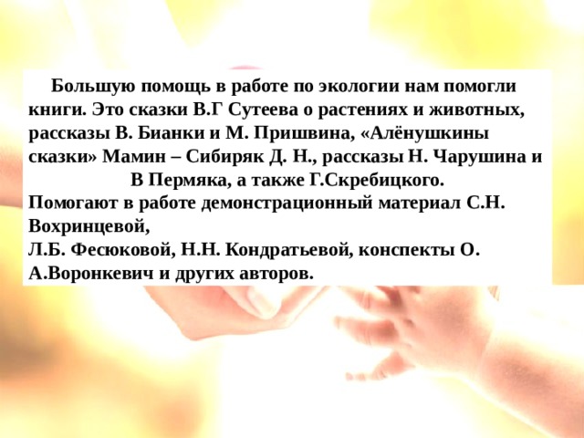       Большую помощь в работе по экологии нам помогли книги. Это сказки В.Г Сутеева о растениях и животных, рассказы В. Бианки и М. Пришвина, «Алёнушкины сказки» Мамин – Сибиряк Д. Н., рассказы Н. Чарушина и В Пермяка, а также Г.Скребицкого. Помогают в работе демонстрационный материал С.Н. Вохринцевой, Л.Б. Фесюковой, Н.Н. Кондратьевой, конспекты О. А.Воронкевич и других авторов.