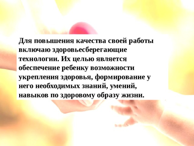 Для повышения качества своей работы включаю здоровьесберегающие технологии. Их целью является обеспечение ребенку возможности укрепления здоровья, формирование у него необходимых знаний, умений, навыков по здоровому образу жизни.