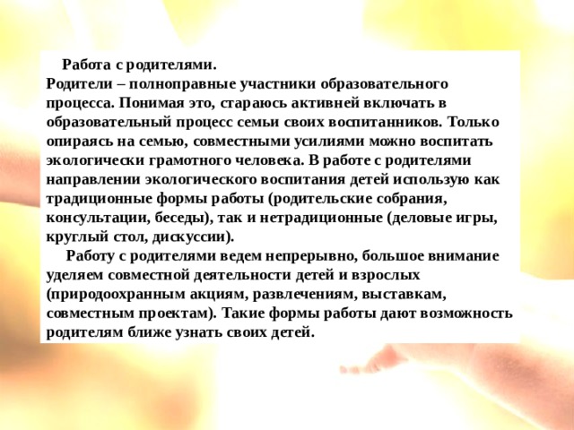 Перечень  форм и методов экологической работы в ДОО      Работа с родителями. Родители – полноправные участники образовательного процесса. Понимая это, стараюсь активней включать в образовательный процесс семьи своих воспитанников. Только опираясь на семью, совместными усилиями можно воспитать экологически грамотного человека. В работе с родителями направлении экологического воспитания детей использую как традиционные формы работы (родительские собрания, консультации, беседы), так и нетрадиционные (деловые игры, круглый стол, дискуссии).      Работу с родителями ведем непрерывно, большое внимание уделяем совместной деятельности детей и взрослых (природоохранным акциям, развлечениям, выставкам, совместным проектам). Такие формы работы дают возможность родителям ближе узнать своих детей.