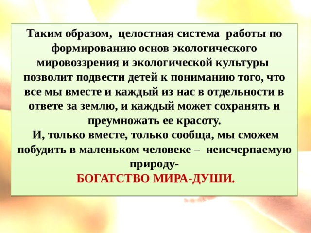 Таким образом, целостная система работы по формированию основ экологического мировоззрения и экологической культуры позволит подвести детей к пониманию того, что все мы вместе и каждый из нас в отдельности в ответе за землю, и каждый может сохранять и преумножать ее красоту.  И, только вместе, только сообща, мы сможем побудить в маленьком человеке – неисчерпаемую природу-  БОГАТСТВО МИРА-ДУШИ.