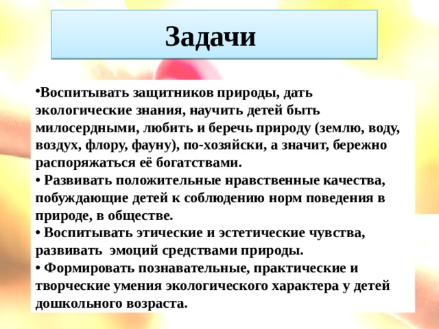 Задачи Воспитывать защитников природы, дать экологические знания, научить детей быть милосердными, любить и беречь природу (землю, воду, воздух, флору, фауну), по-хозяйски, а значит, бережно распоряжаться её богатствами. • Развивать положительные нравственные качества, побуждающие детей к соблюдению норм поведения в природе, в обществе. • Воспитывать этические и эстетические чувства, развивать эмоций средствами природы. • Формировать познавательные, практические и творческие умения экологического характера у детей дошкольного возраста.