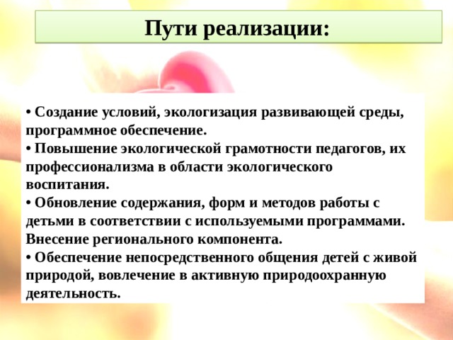 Пути реализации:  • Создание условий, экологизация развивающей среды, программное обеспечение. • Повышение экологической грамотности педагогов, их профессионализма в области экологического воспитания. • Обновление содержания, форм и методов работы с детьми в соответствии с используемыми программами. Внесение регионального компонента. • Обеспечение непосредственного общения детей с живой природой, вовлечение в активную природоохранную деятельность.