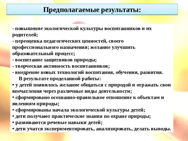 Предполагаемые результаты: - повышение экологической культуры воспитанников и их родителей; - переоценка педагогических ценностей, своего профессионального назначения; желание улучшить образовательный процесс; - воспитание защитников природы; - творческая активность воспитанников; - внедрение новых технологий воспитания, обучения, развития.      В результате проделанной работы: • у детей появилось желание общаться с природой и отражать свои впечатления через различные виды деятельности; • сформировано осознанно-правильное отношение к объектам и явлениям природы; • сформированы начала экологической культуры детей; • дети получают практические знания по охране природы; • развиваются речевые навыки детей; • дети учатся экспериментировать, анализировать, делать выводы.