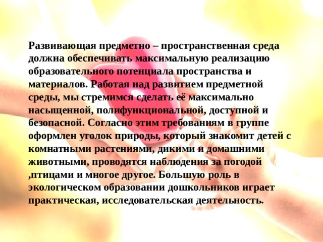 Развивающая предметно – пространственная среда должна обеспечивать максимальную реализацию образовательного потенциала пространства и материалов. Работая над развитием предметной среды, мы стремимся сделать её максимально насыщенной, полифункциональной, доступной и безопасной. Согласно этим требованиям в группе оформлен уголок природы, который знакомит детей с комнатными растениями, дикими и домашними животными, проводятся наблюдения за погодой ,птицами и многое другое. Большую роль в экологическом образовании дошкольников играет практическая, исследовательская деятельность.