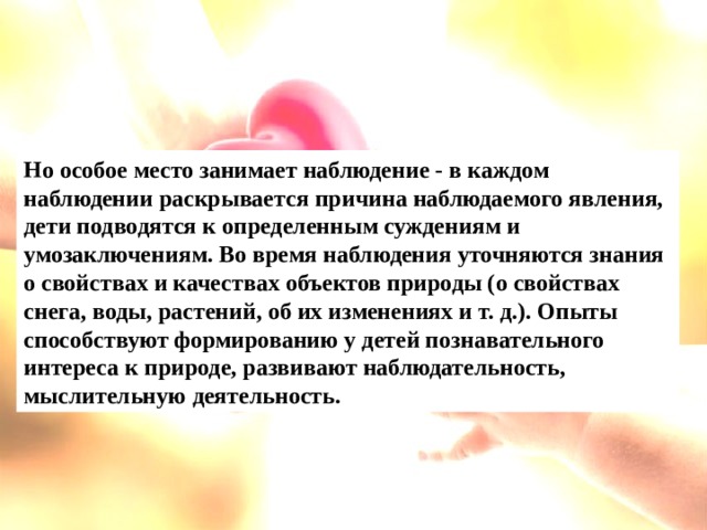 Но особое место занимает наблюдение - в каждом наблюдении раскрывается причина наблюдаемого явления, дети подводятся к определенным суждениям и умозаключениям. Во время наблюдения уточняются знания о свойствах и качествах объектов природы (о свойствах снега, воды, растений, об их изменениях и т. д.). Опыты способствуют формированию у детей познавательного интереса к природе, развивают наблюдательность, мыслительную деятельность.