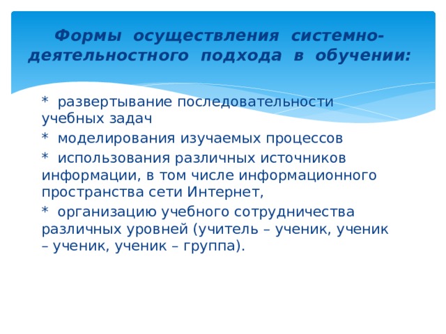 Формы осуществления системно-деятельностного подхода в обучении:   * развертывание последовательности учебных задач * моделирования изучаемых процессов * использования различных источников информации, в том числе информационного пространства сети Интернет, * организацию учебного сотрудничества различных уровней (учитель – ученик, ученик – ученик, ученик – группа).