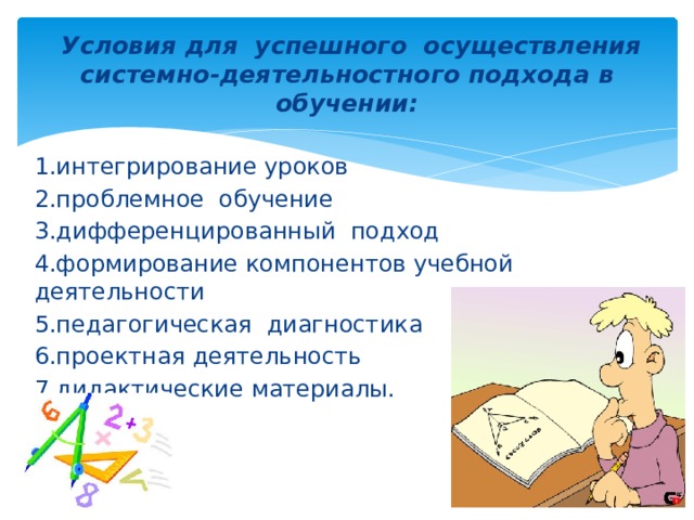 Условия для успешного осуществления системно-деятельностного подхода в обучении: 1.интегрирование уроков 2.проблемное обучение 3.дифференцированный подход 4.формирование компонентов учебной деятельности 5.педагогическая диагностика 6.проектная деятельность 7.дидактические материалы.