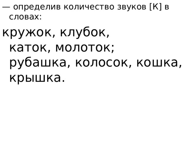 — определив количество звуков [К] в словах: кружок, клубок, каток, молоток; рубашка, колосок, кошка, крышка.