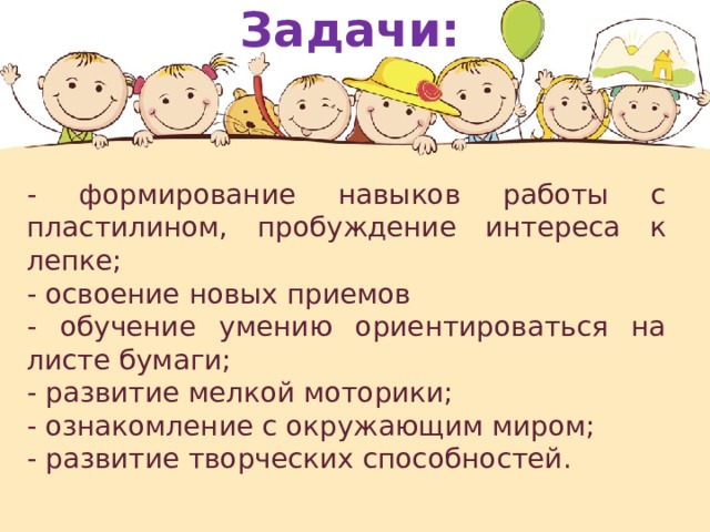 Задачи: - формирование навыков работы с пластилином, пробуждение интереса к лепке; - освоение новых приемов - обучение умению ориентироваться на листе бумаги; - развитие мелкой моторики; - ознакомление с окружающим миром; - развитие творческих способностей.