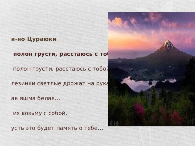 Ки-но Цураюки Я полон грусти, расстаюсь с тобой, Я полон грусти, расстаюсь с тобой, Слезинки светлые дрожат на рукаве, Как яшма белая… Я их возьму с собой,  Пусть это будет память о тебе…