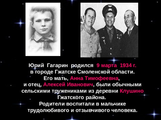 Юрий Гагарин родился 9 марта 1934 г.  в городе Гжатске Смоленской области. Его мать, Анна Тимофеевна , и отец, Алексей Иванович , были обычными сельскими тружениками из деревни Клушино Гжатского района. Родители воспитали в мальчике трудолюбивого и отзывчивого человека.
