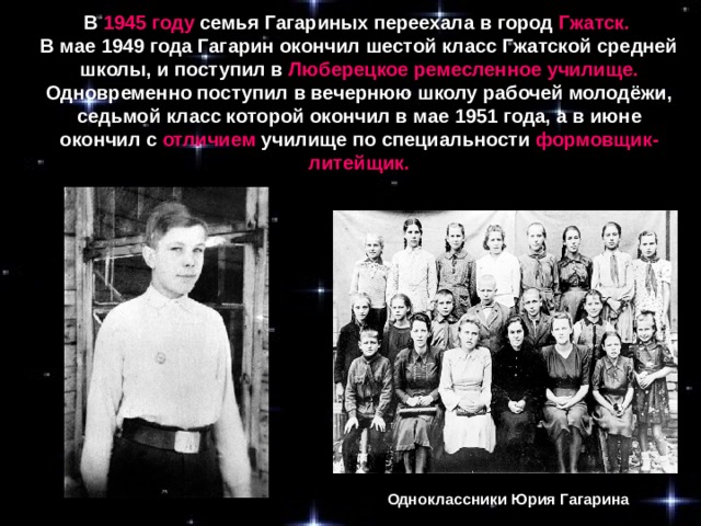 В 1945 году семья Гагариных переехала в город Гжатск.  В мае 1949 года Гагарин окончил шестой класс Гжатской средней школы, и поступил в Люберецкое ремесленное училище. Одновременно поступил в вечернюю школу рабочей молодёжи, седьмой класс которой окончил в мае 1951 года, а в июне окончил с отличием училище по специальности формовщик-литейщик. Одноклассники Юрия Гагарина